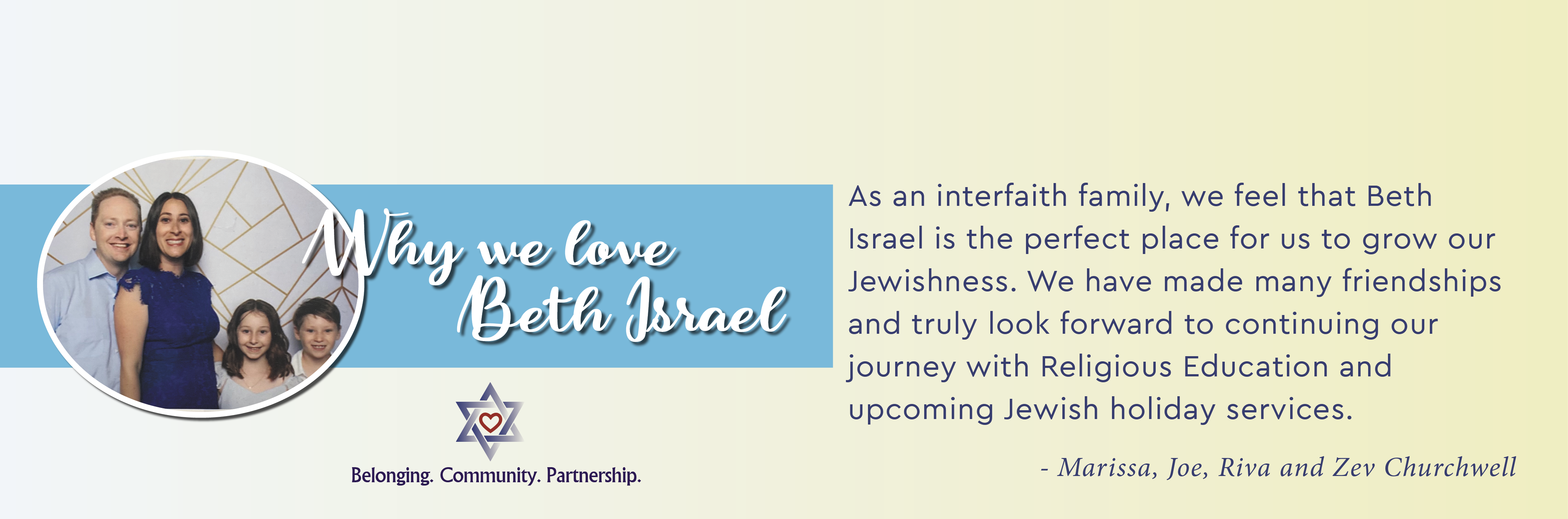 Why we love Beth Israel - As in interfaith family, we feel that Beth Israel is the perfect place for us to grow our Jewishness. We have made many friendships and truly look forward to continuing our journey with Religious Education and upcoming Jewish holiday services. - Marissa, Joe, Riva and Zev Churchwell