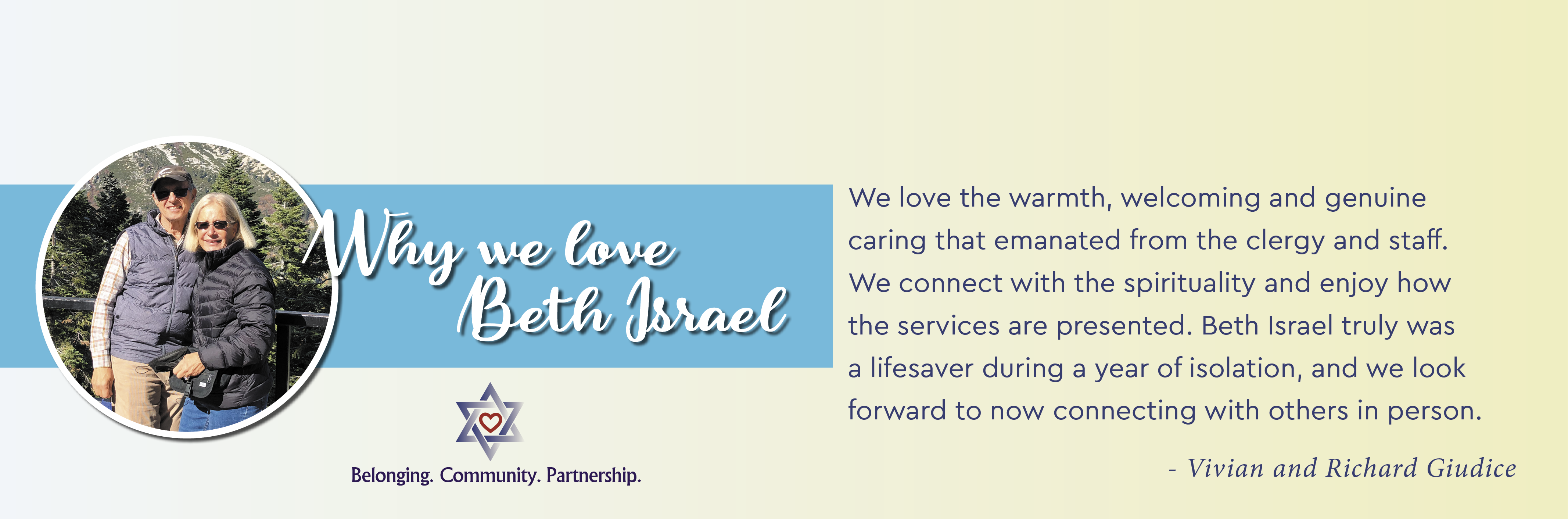 Why we love Beth Israel - We love the warmth, welcoming and genuine caring that emanated from the clergy and staff. We connect with the spirituality and enjoy how the services are presented. Beth Israel truly was a lifesaver during a year of isolation, and we look forward to now connecting with others in person. - Vivian & Richard Guidice